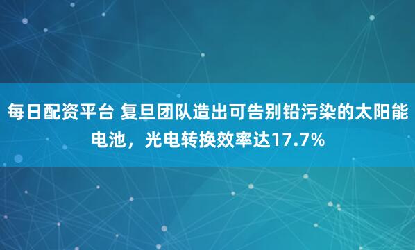 每日配资平台 复旦团队造出可告别铅污染的太阳能电池，光电转换效率达17.7%