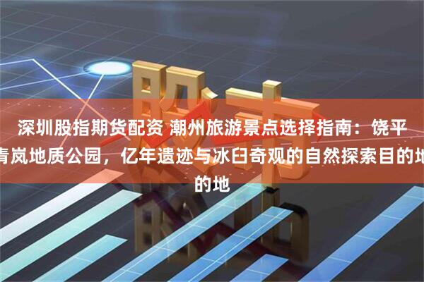 深圳股指期货配资 潮州旅游景点选择指南:饶平青岚地质公园,亿年遗迹与冰臼奇观的自然探索目的地