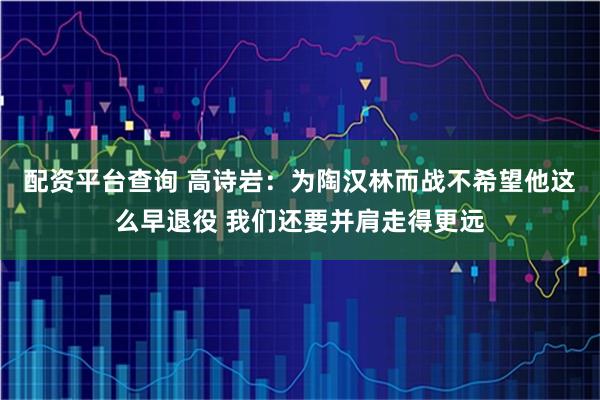 配资平台查询 高诗岩：为陶汉林而战不希望他这么早退役 我们还要并肩走得更远