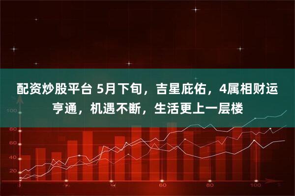 配资炒股平台 5月下旬，吉星庇佑，4属相财运亨通，机遇不断，生活更上一层楼
