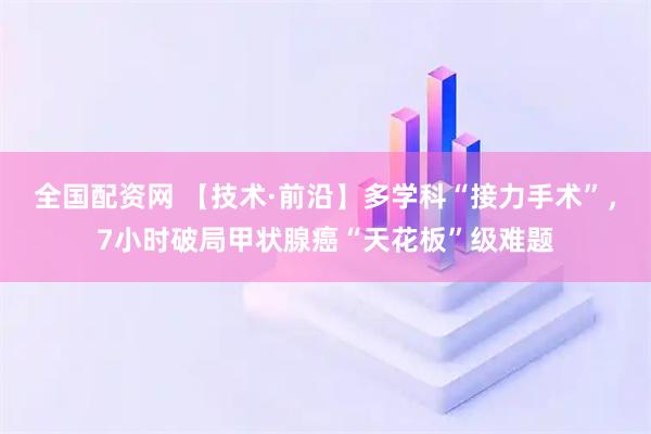 全国配资网 【技术·前沿】多学科“接力手术”，7小时破局甲状腺癌“天花板”级难题