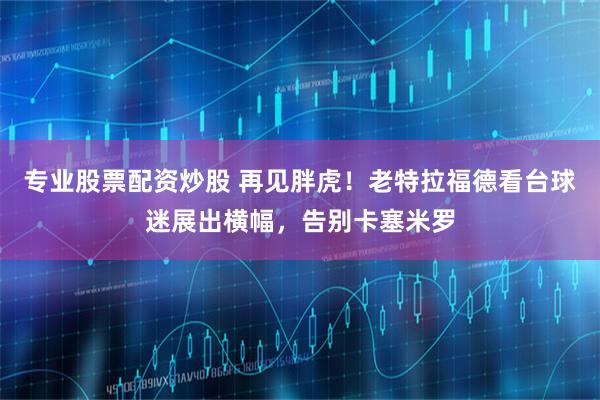 专业股票配资炒股 再见胖虎！老特拉福德看台球迷展出横幅，告别卡塞米罗