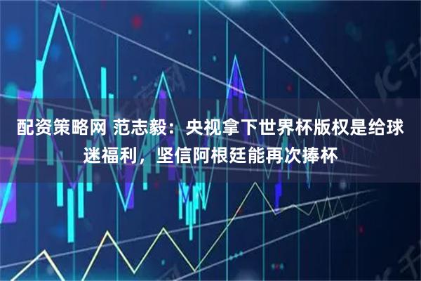 配资策略网 范志毅：央视拿下世界杯版权是给球迷福利，坚信阿根廷能再次捧杯