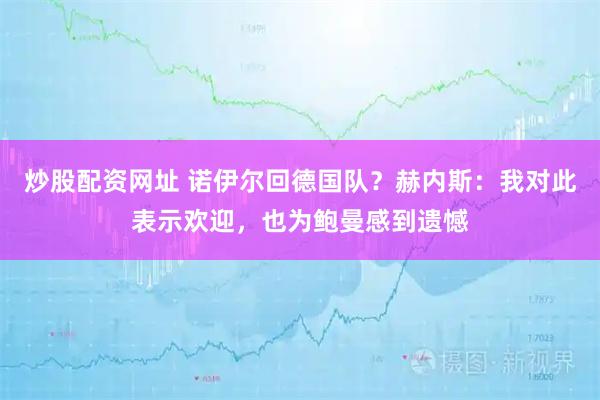 炒股配资网址 诺伊尔回德国队？赫内斯：我对此表示欢迎，也为鲍曼感到遗憾