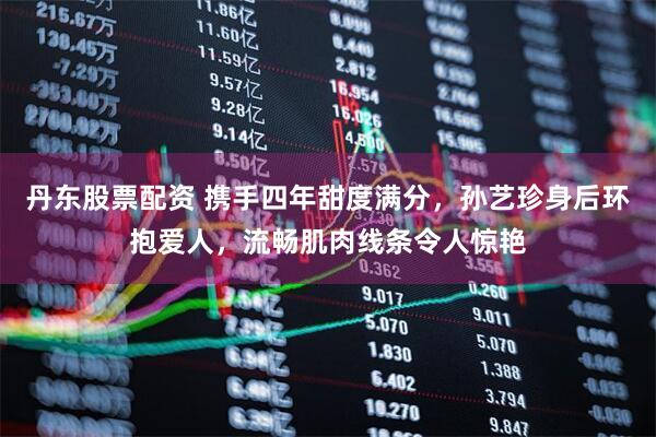 丹东股票配资 携手四年甜度满分,孙艺珍身后环抱爱人,流畅肌肉线条令人惊艳
