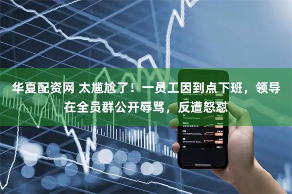 华夏配资网 太尴尬了！一员工因到点下班，领导在全员群公开辱骂，反遭怒怼