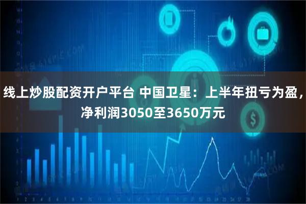 线上炒股配资开户平台 中国卫星：上半年扭亏为盈，净利润3050至3650万元