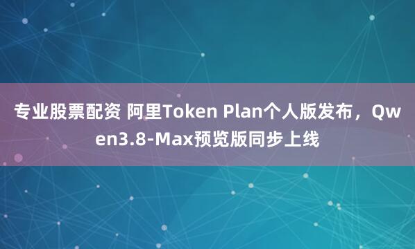 专业股票配资 阿里Token Plan个人版发布,Qwen3.8-Max预览版同步上线