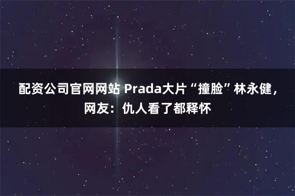 配资公司官网网站 Prada大片“撞脸”林永健，网友：仇人看了都释怀