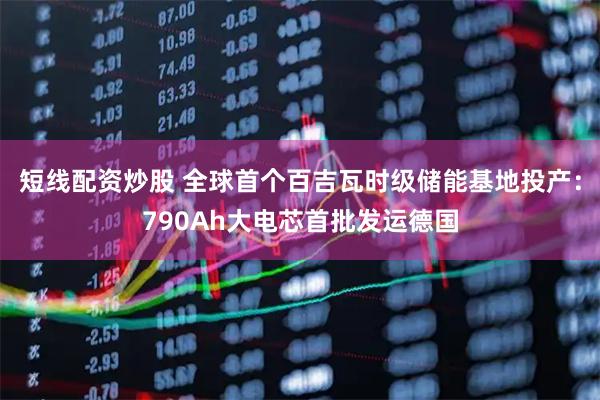 短线配资炒股 全球首个百吉瓦时级储能基地投产：790Ah大电芯首批发运德国