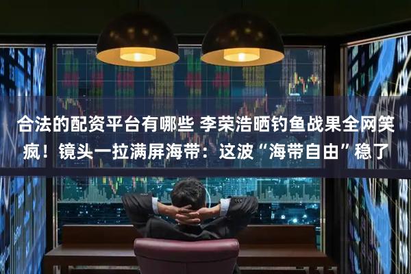 合法的配资平台有哪些 李荣浩晒钓鱼战果全网笑疯！镜头一拉满屏海带：这波“海带自由”稳了