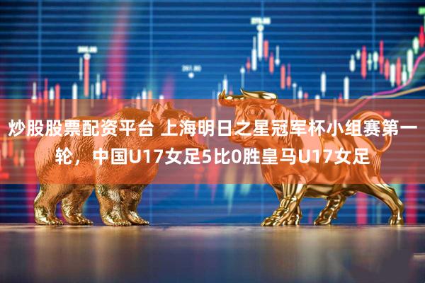 炒股股票配资平台 上海明日之星冠军杯小组赛第一轮，中国U17女足5比0胜皇马U17女足