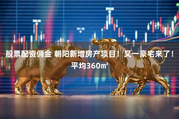 股票配资佣金 朝阳新增房产项目！又一豪宅来了！平均360㎡