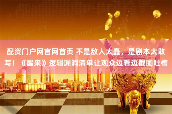 配资门户网官网首页 不是敌人太蠢，是剧本太敢写！《醒来》逻辑漏洞清单让观众边看边截图吐槽