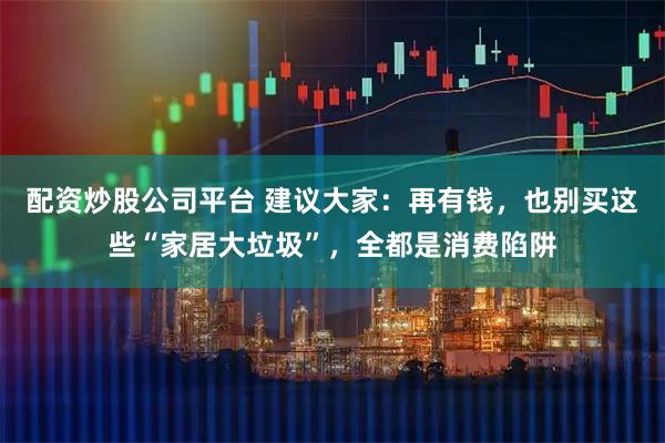 配资炒股公司平台 建议大家：再有钱，也别买这些“家居大垃圾”，全都是消费陷阱